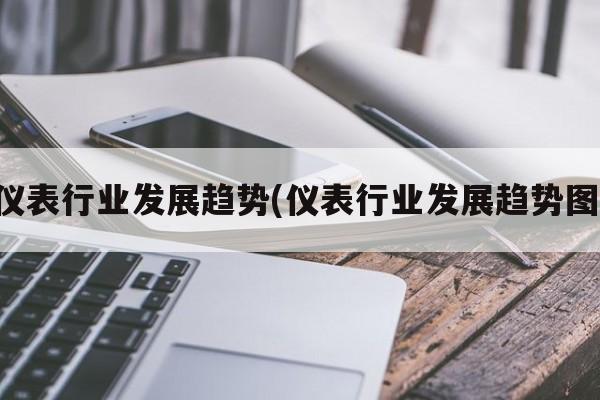 仪表行业发展趋势(仪表行业发展趋势图)